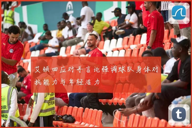 艾顿回应对手言论强调球队身体对抗能力与年轻活力