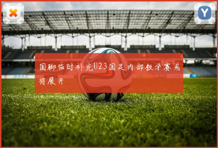 国脚临时补充U23国足内部教学赛或将展开