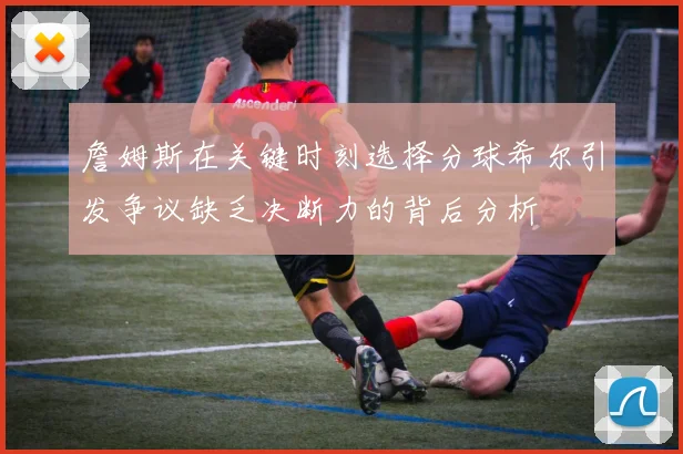 詹姆斯在关键时刻选择分球希尔引发争议缺乏决断力的背后分析
