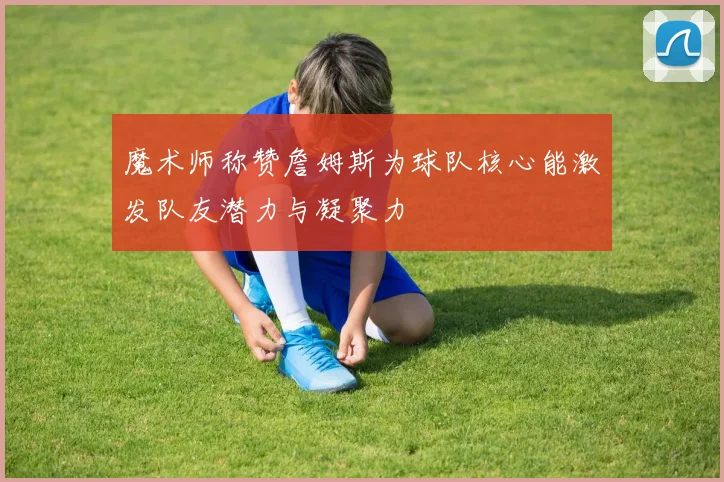 魔术师称赞詹姆斯为球队核心能激发队友潜力与凝聚力