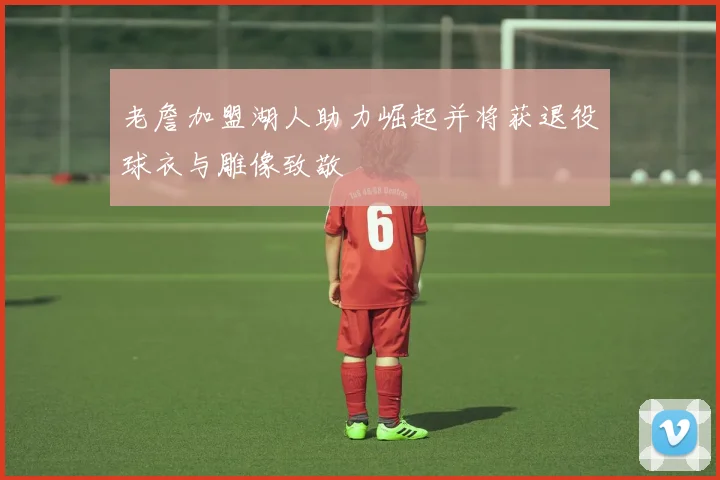 老詹加盟湖人助力崛起并将获退役球衣与雕像致敬