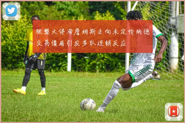 联盟大停滞詹姆斯去向未定伦纳德交易僵局引发多队连锁反应