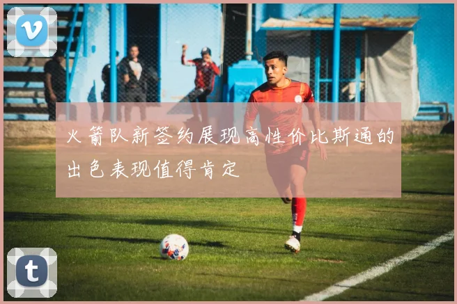 火箭队新签约展现高性价比斯通的出色表现值得肯定