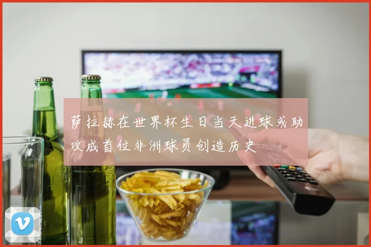 萨拉赫在世界杯生日当天进球或助攻成首位非洲球员创造历史