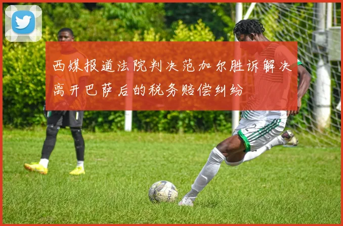 西媒报道法院判决范加尔胜诉解决离开巴萨后的税务赔偿纠纷