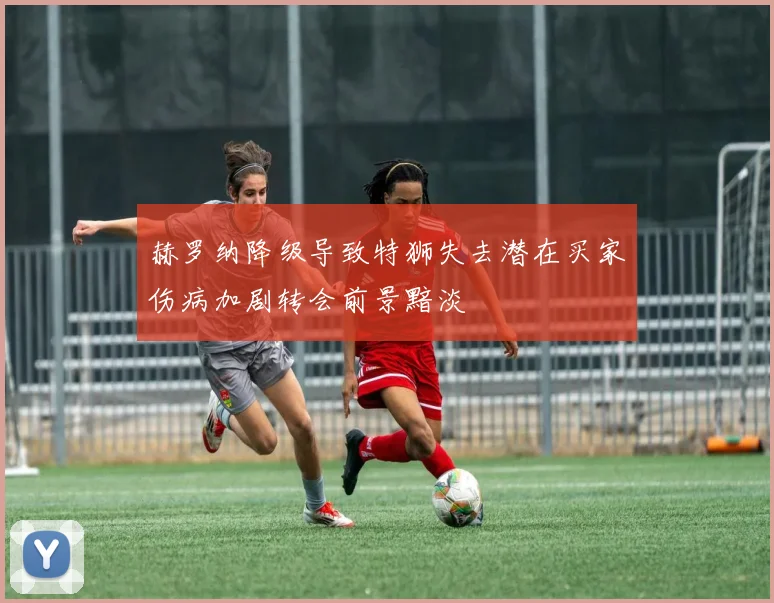 赫罗纳降级导致特狮失去潜在买家伤病加剧转会前景黯淡