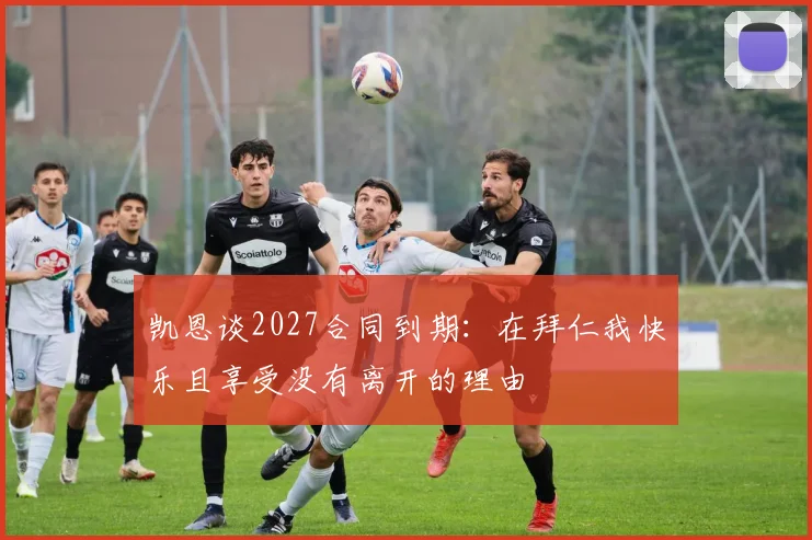 凯恩谈2027合同到期：在拜仁我快乐且享受没有离开的理由