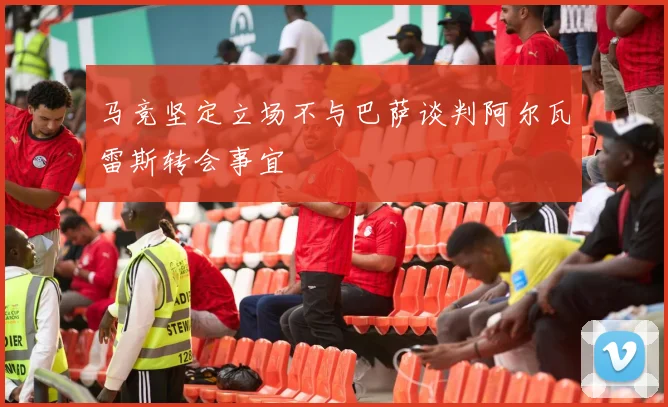 马竞坚定立场不与巴萨谈判阿尔瓦雷斯转会事宜
