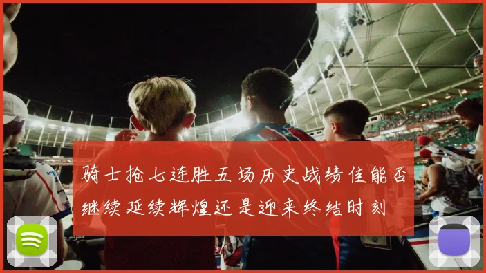 骑士抢七连胜五场历史战绩佳能否继续延续辉煌还是迎来终结时刻