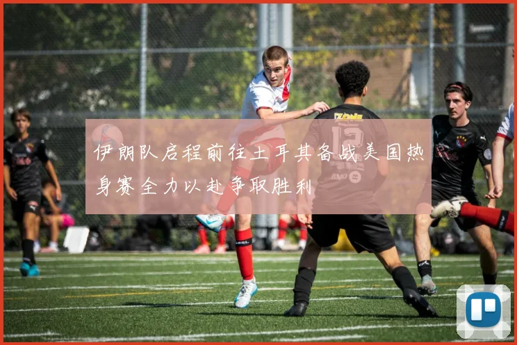 伊朗队启程前往土耳其备战美国热身赛全力以赴争取胜利