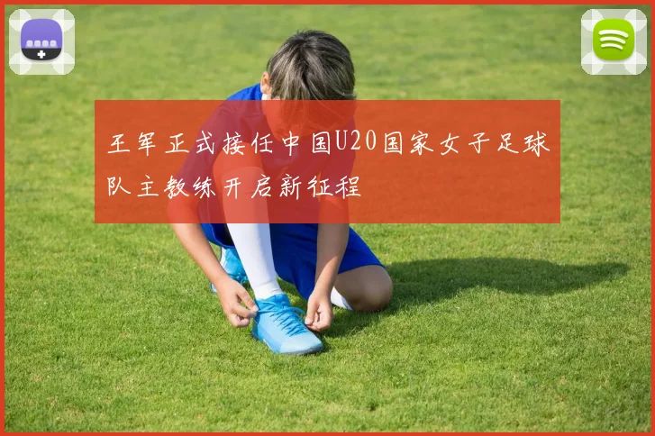 王军正式接任中国U20国家女子足球队主教练开启新征程